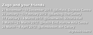 Zago and your friends
21 November – 18 December 2011: @Enfield, Dugdale Centre23 January – 13 February 2012: @Barking, The Gallery17 February – 4 March 2012: @Greenwich, Victoria Hall5 March – 23 March 2012: @Hatch End, Harrow Arts Centre26 March – 6 April 2012: @Wimbledon, Art Gallery
Ingresso libero