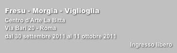 Fresu - Morgia - Viglioglia
Centro d’Arte La Bitta
Via Bari 20 - Romadal 30 settembre 2011 al 11 ottobre 2011
Ingresso libero